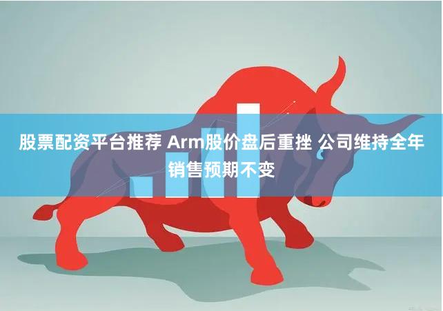 股票配资平台推荐 Arm股价盘后重挫 公司维持全年销售预期不变