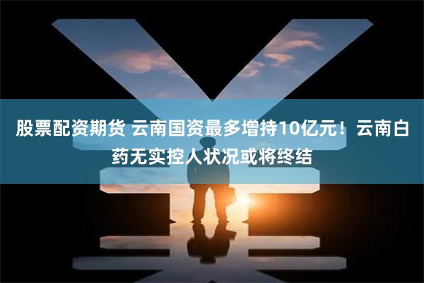 股票配资期货 云南国资最多增持10亿元！云南白药无实控人状况或将终结