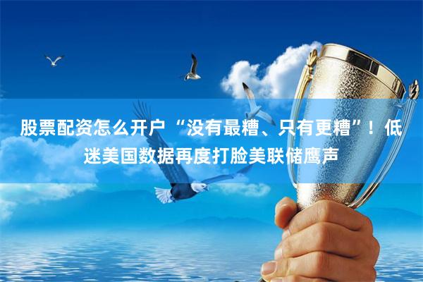 股票配资怎么开户 “没有最糟、只有更糟”！低迷美国数据再度打脸美联储鹰声