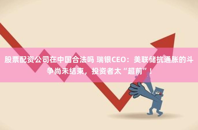 股票配资公司在中国合法吗 瑞银CEO：美联储抗通胀的斗争尚未结束，投资者太“超前”！