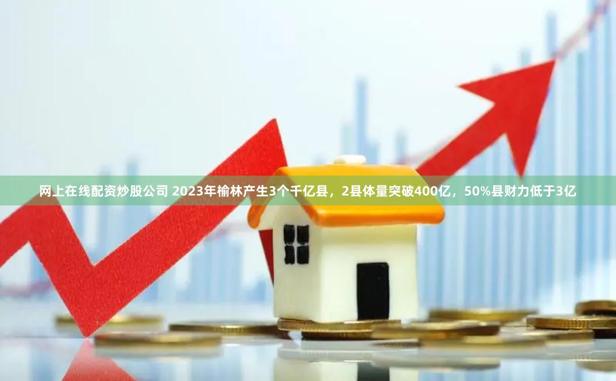 网上在线配资炒股公司 2023年榆林产生3个千亿县，2县体量突破400亿，50%县财力低于3亿