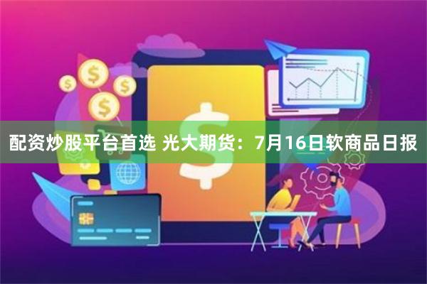 配资炒股平台首选 光大期货：7月16日软商品日报