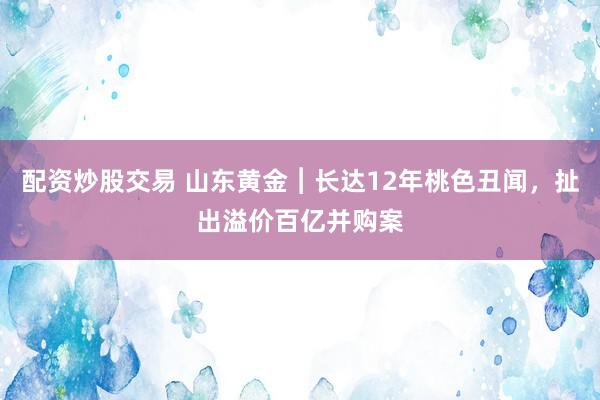 配资炒股交易 山东黄金︱长达12年桃色丑闻，扯出溢价百亿并购案