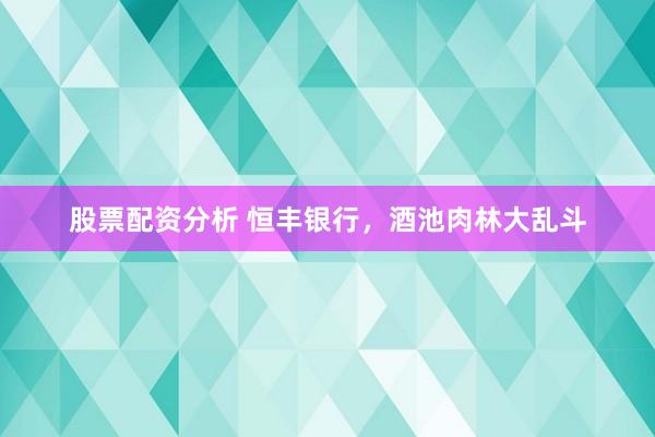 股票配资分析 恒丰银行，酒池肉林大乱斗