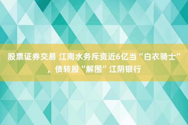 股票证券交易 江南水务斥资近6亿当“白衣骑士”，债转股“解围”江阴银行