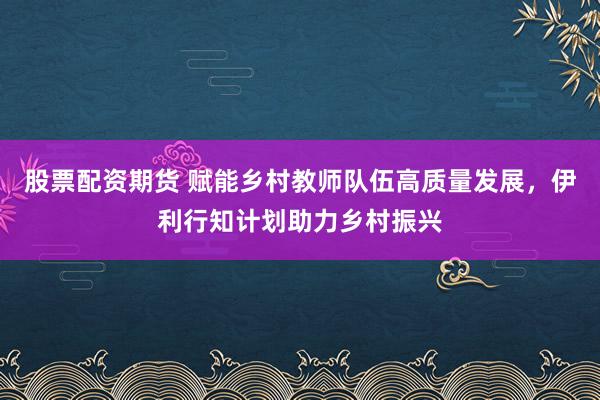 股票配资期货 赋能乡村教师队伍高质量发展，伊利行知计划助力乡村振兴