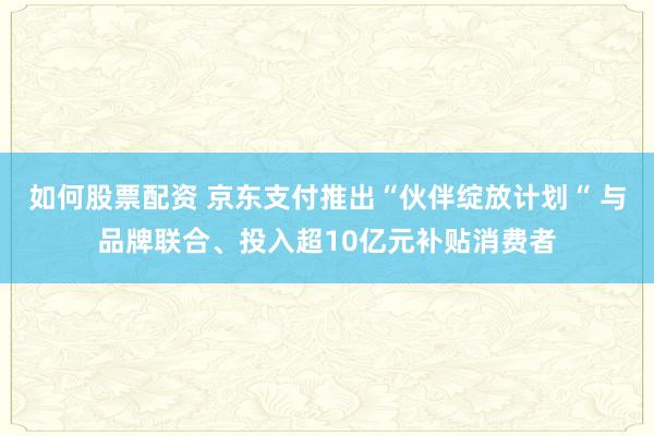 如何股票配资 京东支付推出“伙伴绽放计划“ 与品牌联合、投入超10亿元补贴消费者