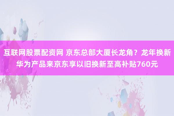 互联网股票配资网 京东总部大厦长龙角？龙年换新华为产品来京东享以旧换新至高补贴760元