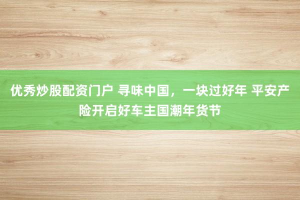 优秀炒股配资门户 寻味中国，一块过好年 平安产险开启好车主国潮年货节