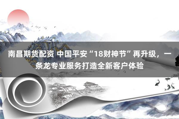 南昌期货配资 中国平安“18财神节”再升级，一条龙专业服务打造全新客户体验