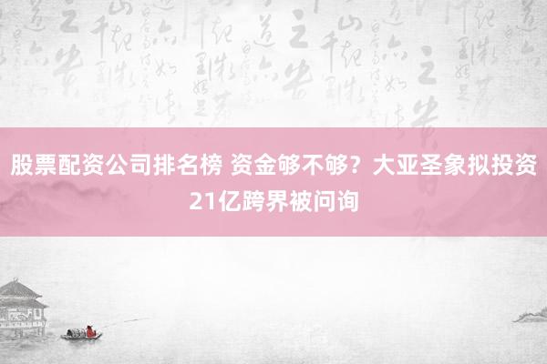 股票配资公司排名榜 资金够不够？大亚圣象拟投资21亿跨界被问询