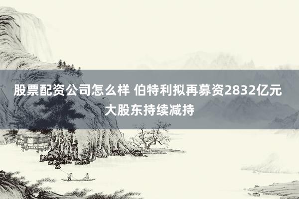 股票配资公司怎么样 伯特利拟再募资2832亿元 大股东持续减持