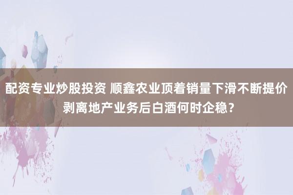 配资专业炒股投资 顺鑫农业顶着销量下滑不断提价 剥离地产业务后白酒何时企稳？