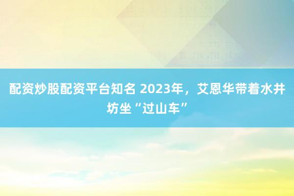 配资炒股配资平台知名 2023年，艾恩华带着水井坊坐“过山车”