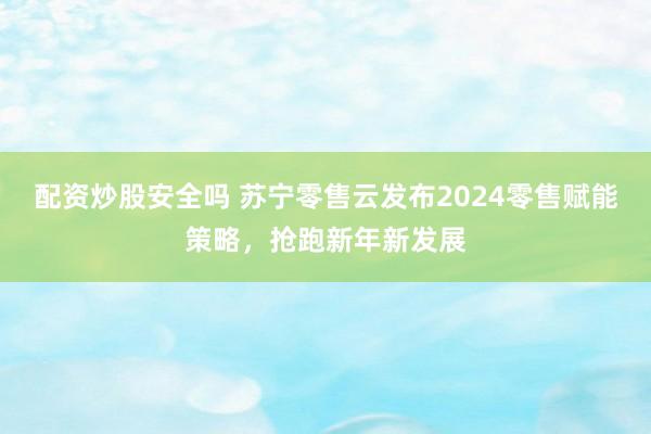 配资炒股安全吗 苏宁零售云发布2024零售赋能策略，抢跑新年新发展