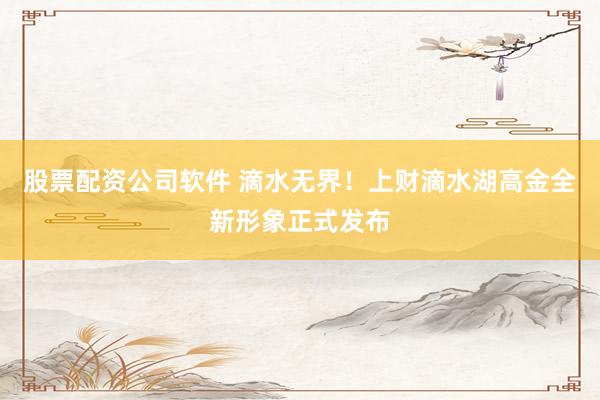 股票配资公司软件 滴水无界！上财滴水湖高金全新形象正式发布