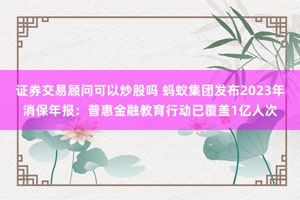 证券交易顾问可以炒股吗 蚂蚁集团发布2023年消保年报：普惠金融教育行动已覆盖1亿人次