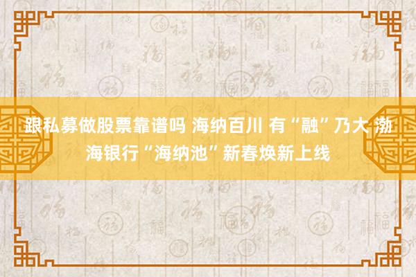 跟私募做股票靠谱吗 海纳百川 有“融”乃大 渤海银行“海纳池”新春焕新上线