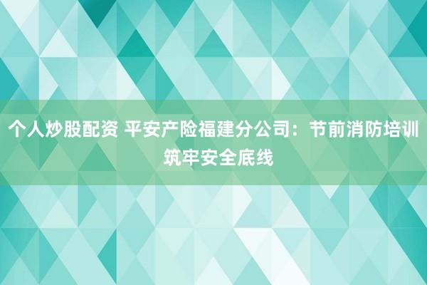 个人炒股配资 平安产险福建分公司：节前消防培训  筑牢安全底线