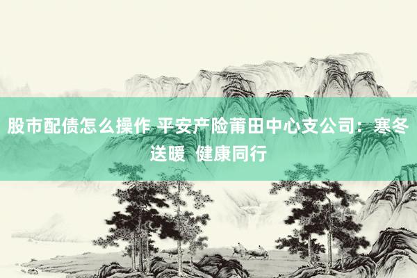 股市配债怎么操作 平安产险莆田中心支公司：寒冬送暖  健康同行