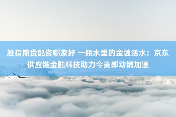 股指期货配资哪家好 一瓶水里的金融活水：京东供应链金融科技助力今麦郎动销加速