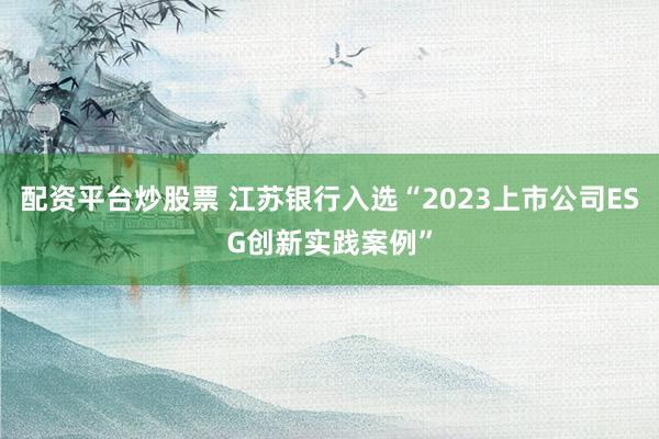 配资平台炒股票 江苏银行入选“2023上市公司ESG创新实践案例”