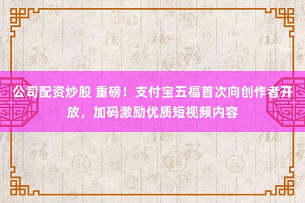 公司配资炒股 重磅！支付宝五福首次向创作者开放，加码激励优质短视频内容