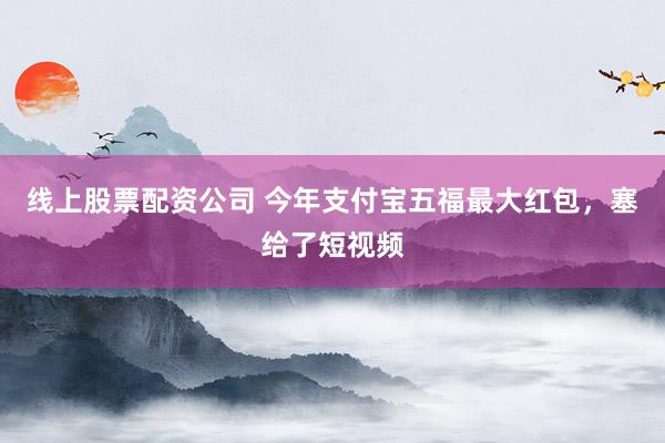 线上股票配资公司 今年支付宝五福最大红包，塞给了短视频