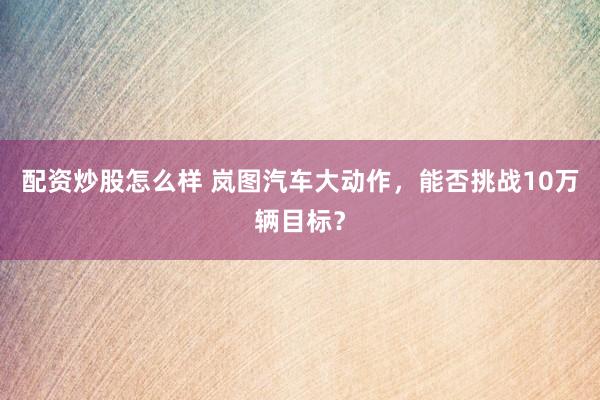 配资炒股怎么样 岚图汽车大动作，能否挑战10万辆目标？