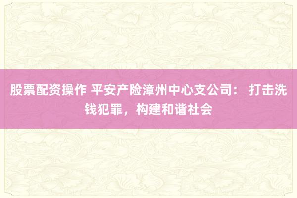 股票配资操作 平安产险漳州中心支公司： 打击洗钱犯罪，构建和谐社会