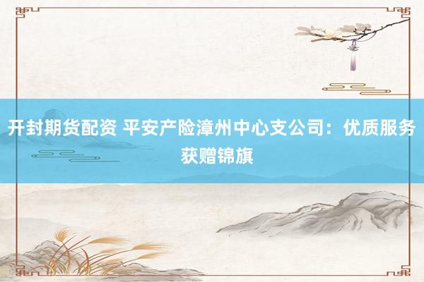 开封期货配资 平安产险漳州中心支公司：优质服务  获赠锦旗