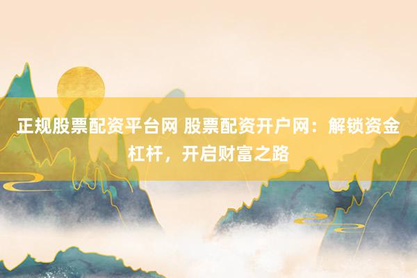 正规股票配资平台网 股票配资开户网：解锁资金杠杆，开启财富之路