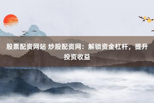 股票配资网站 炒股配资网：解锁资金杠杆，提升投资收益