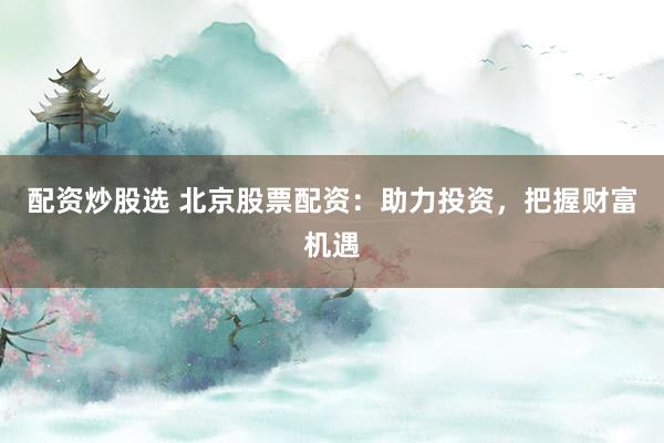 配资炒股选 北京股票配资：助力投资，把握财富机遇