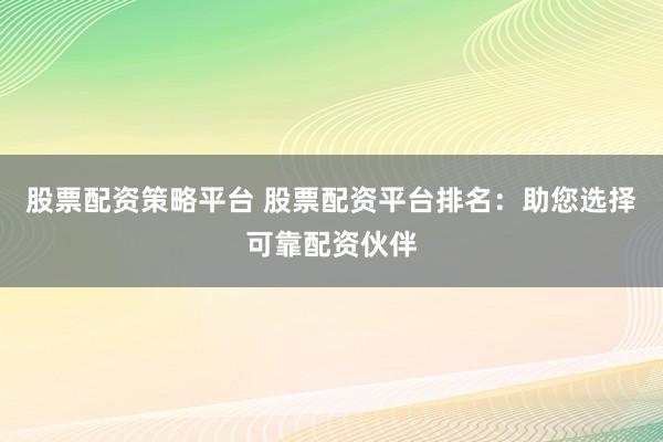 股票配资策略平台 股票配资平台排名：助您选择可靠配资伙伴