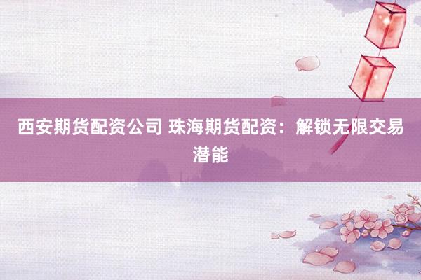 西安期货配资公司 珠海期货配资：解锁无限交易潜能