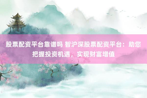 股票配资平台靠谱吗 智沪深股票配资平台：助您把握投资机遇，实现财富增值