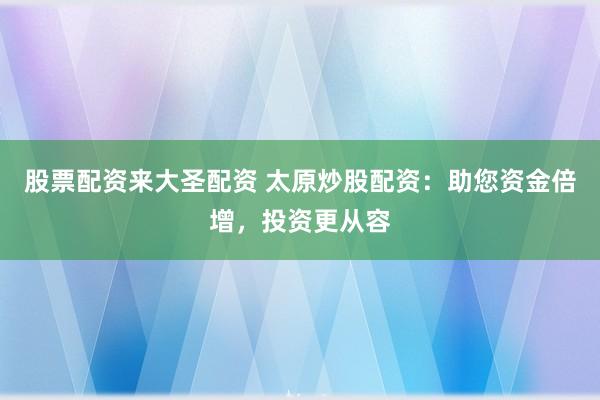 股票配资来大圣配资 太原炒股配资：助您资金倍增，投资更从容