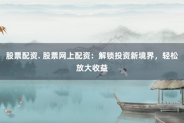 股票配资. 股票网上配资：解锁投资新境界，轻松放大收益