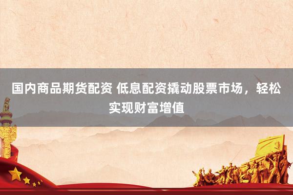 国内商品期货配资 低息配资撬动股票市场，轻松实现财富增值