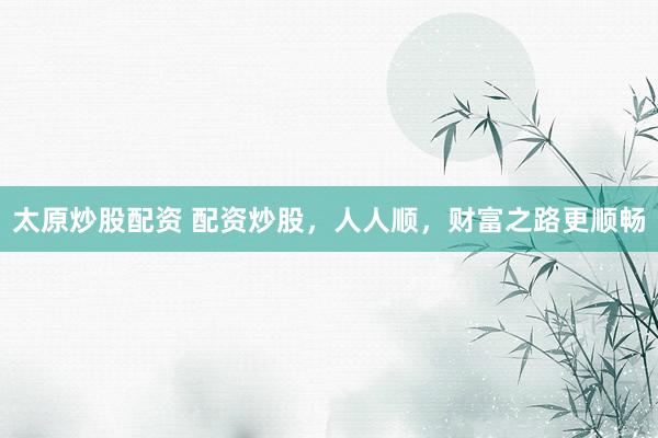 太原炒股配资 配资炒股，人人顺，财富之路更顺畅