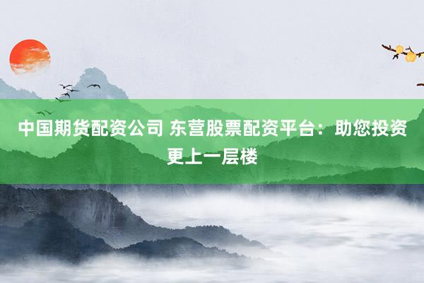 中国期货配资公司 东营股票配资平台：助您投资更上一层楼