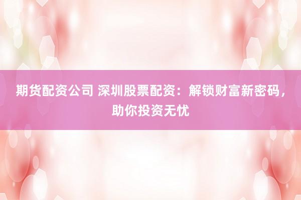 期货配资公司 深圳股票配资：解锁财富新密码，助你投资无忧