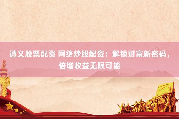 遵义股票配资 网络炒股配资：解锁财富新密码，倍增收益无限可能