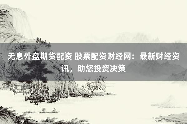 无息外盘期货配资 股票配资财经网：最新财经资讯，助您投资决策