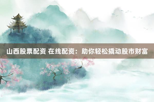 山西股票配资 在线配资：助你轻松撬动股市财富