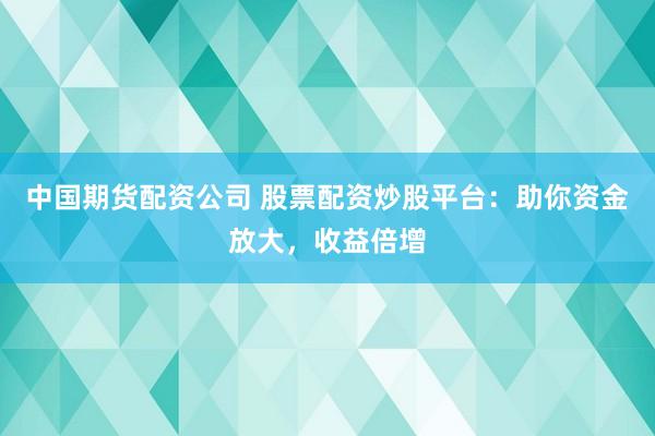 中国期货配资公司 股票配资炒股平台：助你资金放大，收益倍增