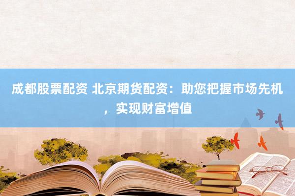 成都股票配资 北京期货配资：助您把握市场先机，实现财富增值