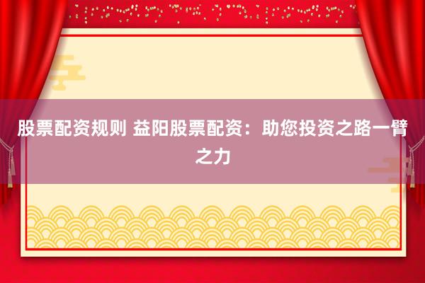 股票配资规则 益阳股票配资：助您投资之路一臂之力