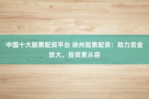 中国十大股票配资平台 徐州股票配资：助力资金放大，投资更从容